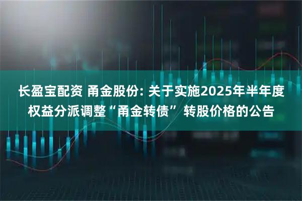 长盈宝配资 甬金股份: 关于实施2025年半年度权益分派调整“甬金转债” 转股价格的公告