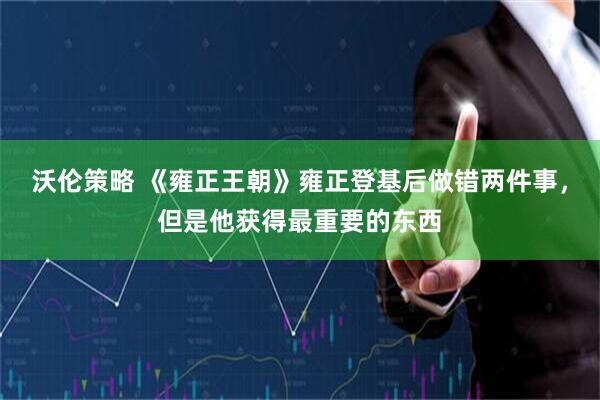 沃伦策略 《雍正王朝》雍正登基后做错两件事，但是他获得最重要的东西