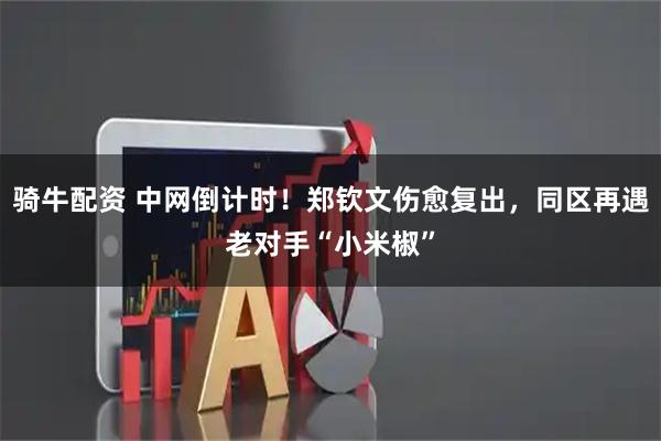 骑牛配资 中网倒计时！郑钦文伤愈复出，同区再遇老对手“小米椒”