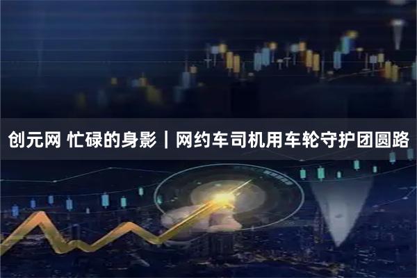 创元网 忙碌的身影｜网约车司机用车轮守护团圆路