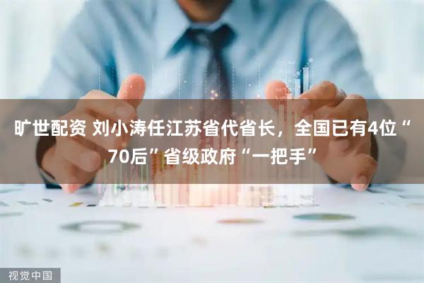 旷世配资 刘小涛任江苏省代省长,全国已有4位“70后”省级政府“一把手”