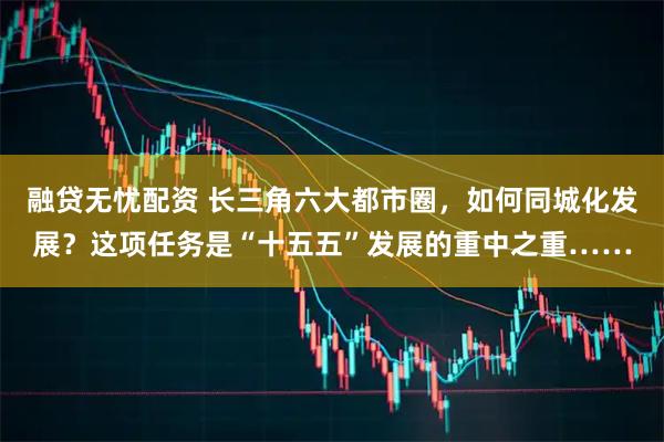 融贷无忧配资 长三角六大都市圈，如何同城化发展？这项任务是“十五五”发展的重中之重……