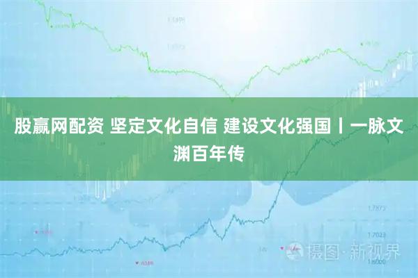 股赢网配资 坚定文化自信 建设文化强国丨一脉文渊百年传