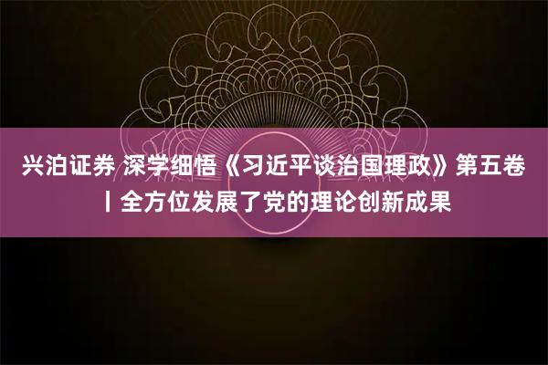 兴泊证券 深学细悟《习近平谈治国理政》第五卷丨全方位发展了党的理论创新成果
