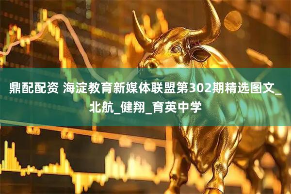 鼎配配资 海淀教育新媒体联盟第302期精选图文_北航_健翔_育英中学