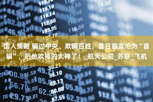 国人策略 骗过中央、欺瞒百姓，昔日首富沦为“首骗”，把他吹捧的太神了！_航天公司_苏联_飞机