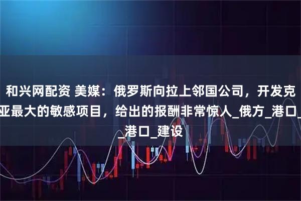 和兴网配资 美媒：俄罗斯向拉上邻国公司，开发克里米亚最大的敏感项目，给出的报酬非常惊人_俄方_港口_建设