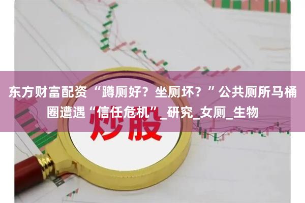 东方财富配资 “蹲厕好？坐厕坏？”公共厕所马桶圈遭遇“信任危机”_研究_女厕_生物