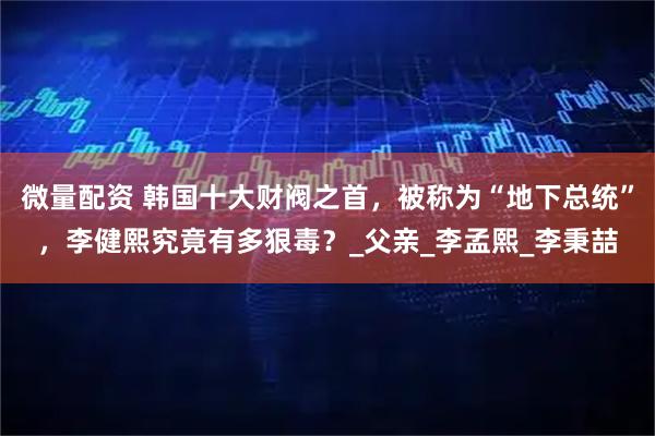 微量配资 韩国十大财阀之首，被称为“地下总统”，李健熙究竟有多狠毒？_父亲_李孟熙_李秉喆
