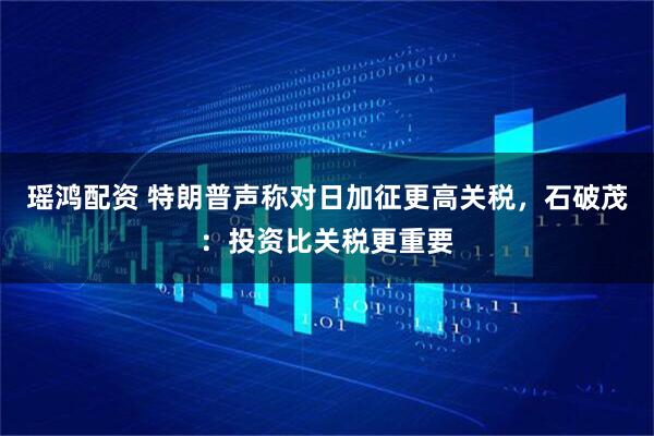 瑶鸿配资 特朗普声称对日加征更高关税，石破茂：投资比关税更重要
