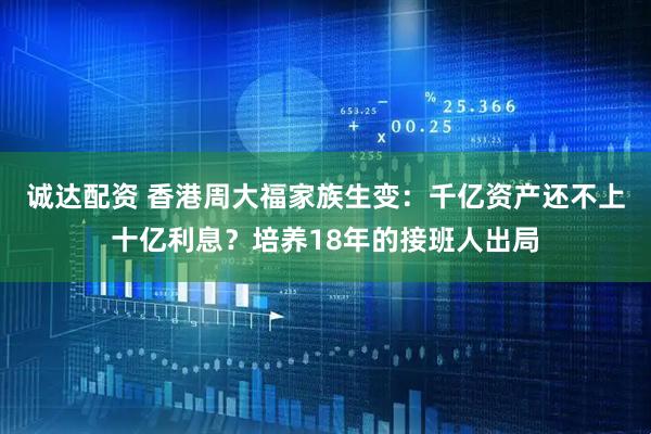 诚达配资 香港周大福家族生变：千亿资产还不上十亿利息？培养18年的接班人出局