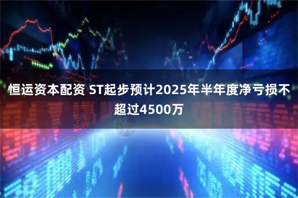 恒运资本配资 ST起步预计2025年半年度净亏损不超过4500万