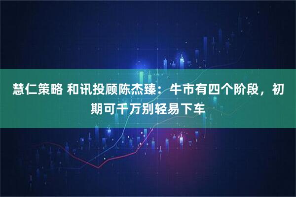 慧仁策略 和讯投顾陈杰臻：牛市有四个阶段，初期可千万别轻易下车