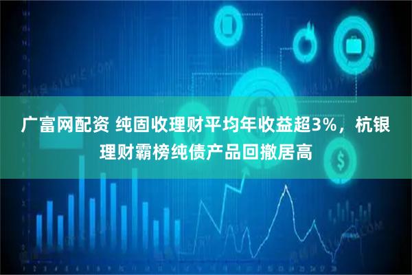 广富网配资 纯固收理财平均年收益超3%，杭银理财霸榜纯债产品回撤居高