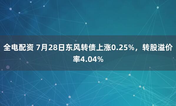 全电配资 7月28日东风转债上涨0.25%，转股溢价率4.04%
