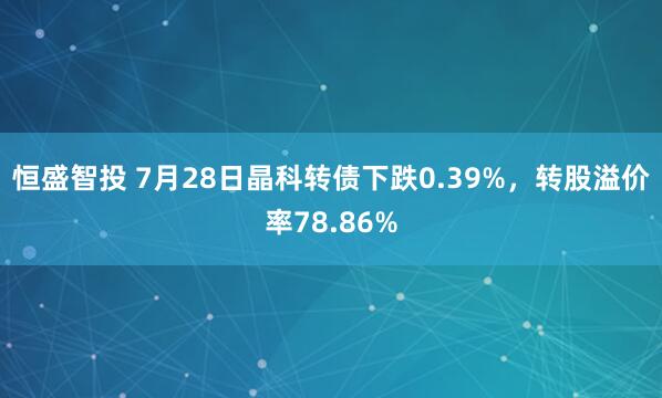 恒盛智投 7月28日晶科转债下跌0.39%，转股溢价率78.86%