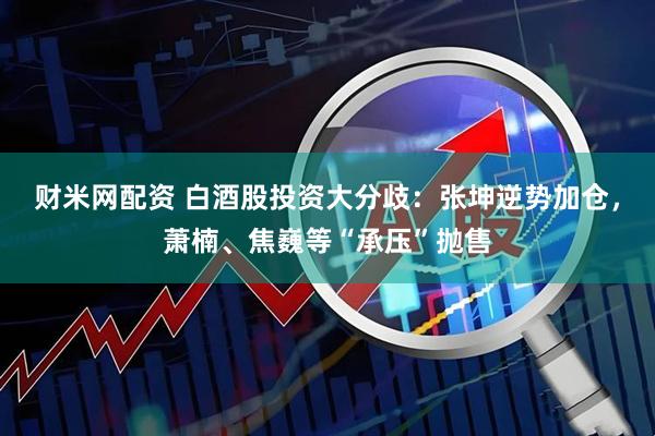 财米网配资 白酒股投资大分歧：张坤逆势加仓，萧楠、焦巍等“承压”抛售