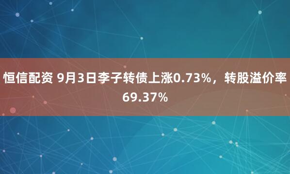 恒信配资 9月3日李子转债上涨0.73%，转股溢价率69.37%