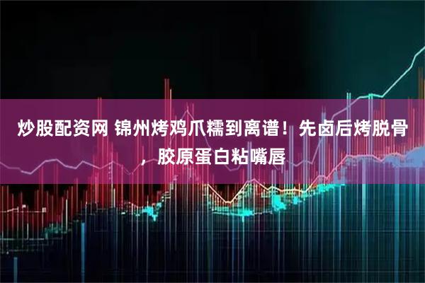 炒股配资网 锦州烤鸡爪糯到离谱！先卤后烤脱骨，胶原蛋白粘嘴唇