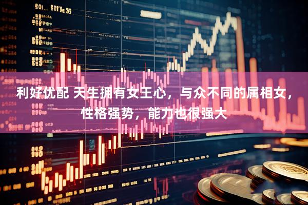 利好优配 天生拥有女王心，与众不同的属相女，性格强势，能力也很强大