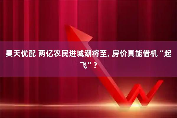 昊天优配 两亿农民进城潮将至, 房价真能借机“起飞”?