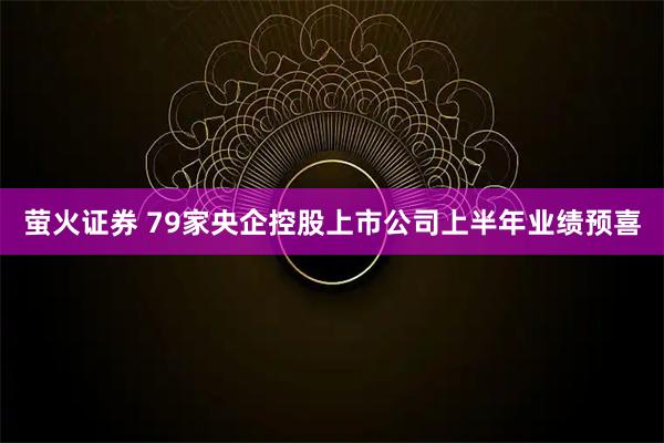 萤火证券 79家央企控股上市公司上半年业绩预喜